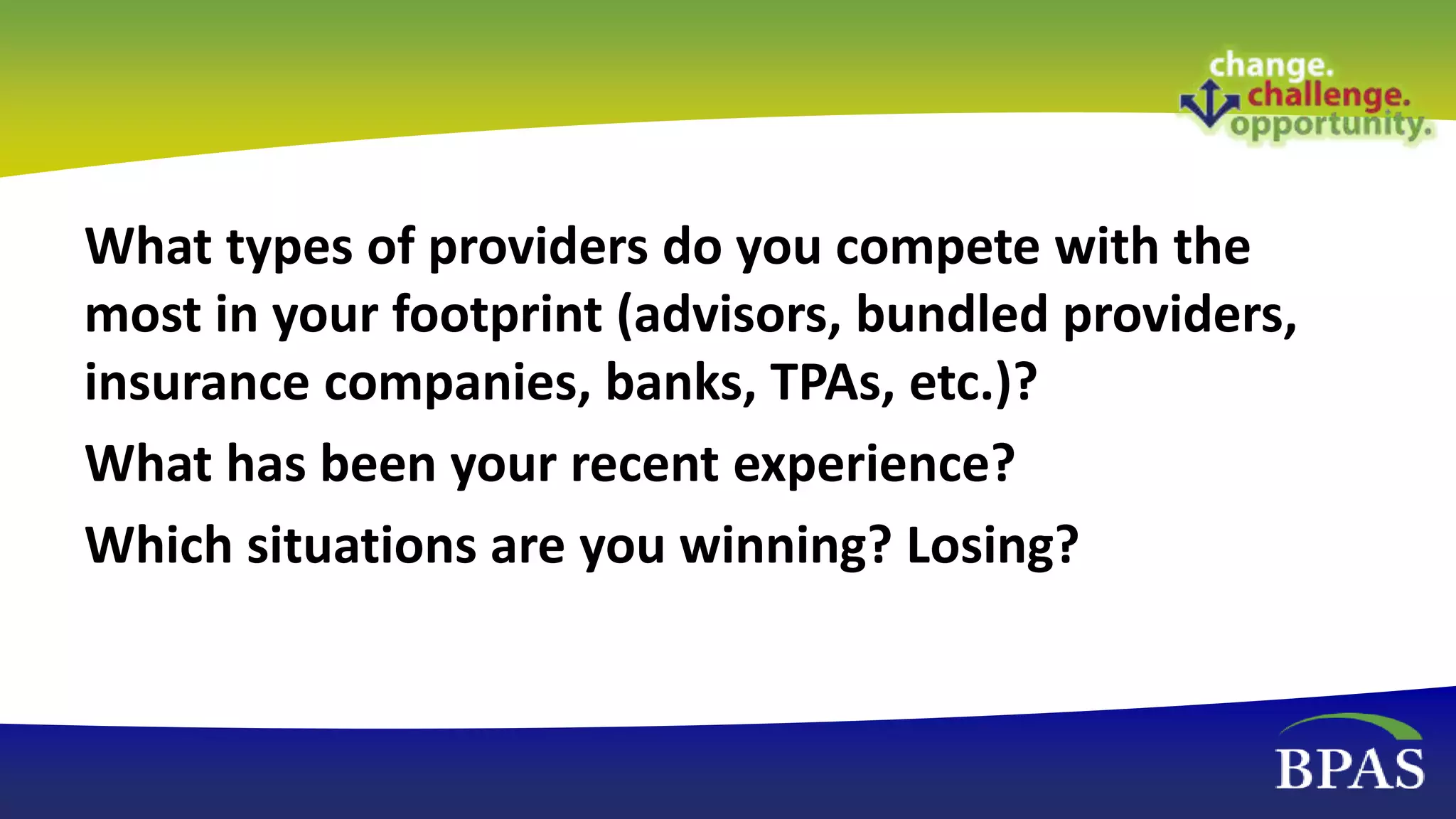 What types of providers do you compete with the
most in your footprint (advisors, bundled providers,
insurance companies, banks, TPAs, etc.)?
What has been your recent experience?
Which situations are you winning? Losing?
 