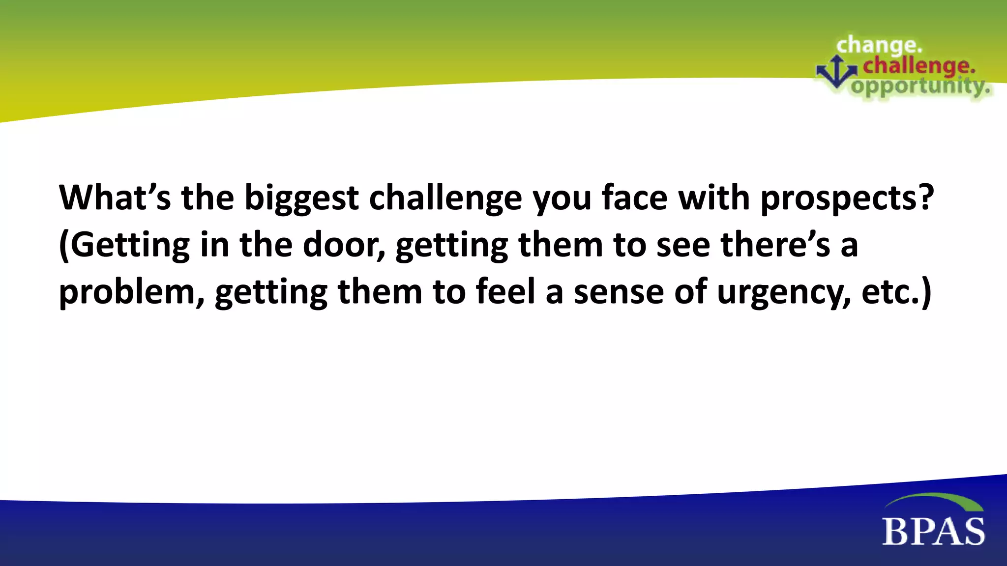 What’s the biggest challenge you face with prospects?
(Getting in the door, getting them to see there’s a
problem, getting them to feel a sense of urgency, etc.)
 