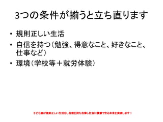 3つの条件が揃うと立ち直ります
• 規則正しい生活
• 自信を持つ（勉強、得意なこと、好きなこと、
仕事など）
• 環境（学校等＋就労体験）
 