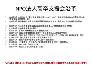 NPO法人高卒支援会沿革
• 1985年4月 中卒浪人生（高校進学,競争が激しい時代でした）進路未定者の為の
学習塾 学力会(高卒支援会塾部門) 創設
• 1991年4月 単位制都立新宿山吹高校受験予備校＆定時制、通信制のサポート
校営業開始
• 2008年8月 NPO教育支援協会連合会東京支部理事として無料教育相談を開始
• 2010年4月 NPO高卒支援会を創立
• 2010年9月 学力会 板橋経営品質賞 特別賞受賞
• 2013年12月 北区 児童養護施設 星美ホーム様要請により高校進学指導
• 2014年1月 「高校中退 不登校でも引きこもりでもやり直せる！」宝島出版 杉浦
孝宣著 刊行
• 2014年11月 特定非営利活動法人 高卒支援会 認証
• 2015年6月 養老乃瀧より室無償提供を受け、授業開始
• 2016年4月 LEC東京リーガルマインドより教室無償提供を受け、授業開始
• 2016年6月 NHKおはよう日本 出演
• 2016年7月 新宿区子ども未来基金 採択
• 2016年12月 大和証券福祉財団 寄付 採択
 