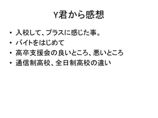 Y君から感想
• 入校して、プラスに感じた事。
• バイトをはじめて
• 高卒支援会の良いところ、悪いところ
• 通信制高校、全日制高校の違い
 