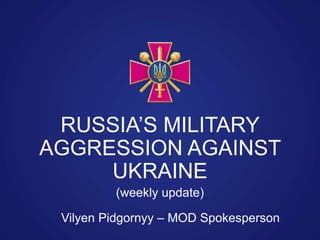Vilyen Pidgornyy – MOD Spokesperson
RUSSIA’S MILITARY
AGGRESSION AGAINST
UKRAINE
(weekly update)
 