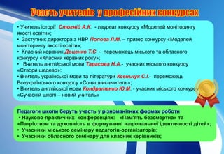 • Учитель історії Стогній А.К. - лауреат конкурсу «Моделей моніторингу
якості освіти»;
• Заступник директора з НВР Попова Л.М. – призер конкурсу «Моделей
моніторингу якості освіти»;
• Класний керівник Доценко Т.Є. - переможець міського та обласного
конкурсу «Класний керівник року»;
• Вчитель англійської мови Тарасова Н.А.- учасник міського конкурсу
«Створи шедевр»;
• Вчитель української мови та літератури Ксеньчук С.І.- переможець
Всеукраїнського конкурсу «Соняшник-вчитель»;
• Вчитель англійської мови Кондратенко Ю.М. - учасник міського конкурсу
«Сучасній школі – новий учитель»
Педагоги школи беруть участь у різноманітних формах роботи
• Науково-практичних конференціях: «Пам'ять безсмертна» та
«Патріотизм та духовність в формуванні національної ідентичності дітей»;
• Учасники міського семінару педагогів-організаторів;
• Учасники обласного семінару для класних керівників;
 