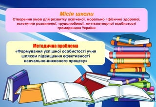 «Формування успішної особистості учня
шляхом підвищення ефективності
навчально-виховного процесу»
Створення умов для розвитку освіченої, морально і фізично здорової,
естетично розвиненої, трудолюбивої, життєвотворчої особистості
громадянина України
 
