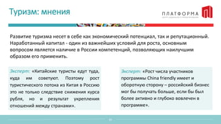 Туризм: мнения
Развитие туризма несет в себе как экономический потенциал, так и репутационный.
Наработанный капитал - один из важнейших условий для роста, основным
вопросом является наличие в России компетенций, позволяющих наилучшим
образом его применить.
11
Эксперт: «Китайские туристы едут туда,
куда им советуют. Поэтому рост
туристического потока из Китая в Россию
это не только следствие снижения курса
рубля, но и результат укрепления
отношений между странами».
Эксперт: «Рост числа участников
программы China friendly имеет и
оборотную сторону – российский бизнес
мог бы получать больше, если бы был
более активно и глубоко вовлечен в
программе».
 