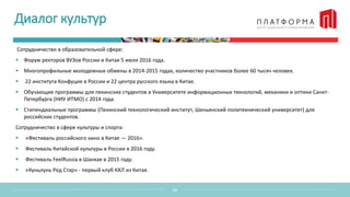 Диалог культур
12
Сотрудничество в образовательной сфере:
 Форум ректоров ВУЗов России и Китая 5 июля 2016 года.
 Многопрофильные молодежные обмены в 2014-2015 годах, количество участников более 60 тысяч человек.
 22 института Конфуция в России и 22 центра русского языка в Китае.
 Обучающие программы для пекинских студентов в Университете информационных технологий, механики и оптики Санкт-
Петербурга (НИУ ИТМО) с 2014 года.
 Стипендиальные программы (Пекинский технологический институт, Шеньянский политехнический университет) для
российских студентов.
Сотрудничество в сфере культуры и спорта:
 «Фестиваль российского кино в Китае — 2016».
 Фестиваль Китайской культуры в России в 2016 году.
 Фестиваль FeelRussia в Шанхае в 2015 году.
 «Куньлунь Ред Стар» - первый клуб КХЛ из Китая.
 