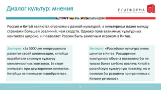 Диалог культур: мнения
Россия и Китай являются странами с разной культурой, в культурном плане между
странами большей различий, чем сходств. Однако поле взаимных культурных
контактов широко, и позволяет России быть заметным игроком в Китае.
13
Эксперт: «За 5000 лет непрерывного
развития своей цивилизации, китайцы
выработали сложную культуру
межличностных контактов. Ее стоит
учитывать при двусторонних контактах.
Китайцы не понимают панибратства».
Эксперт: «Российская культура очень
ценится в Китае. Расширение
культурного обмена позволило бы не
только более глубоко вовлечь Китай в
российскую культурную повестку, но и
помогло бы развитию приграничных с
Китаем регионов».
 
