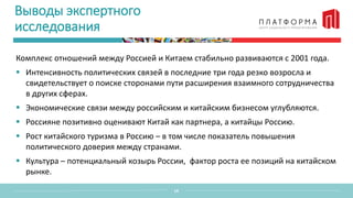Выводы экспертного
исследования
Комплекс отношений между Россией и Китаем стабильно развиваются с 2001 года.
 Интенсивность политических связей в последние три года резко возросла и
свидетельствует о поиске сторонами пути расширения взаимного сотрудничества
в других сферах.
 Экономические связи между российским и китайским бизнесом углубляются.
 Россияне позитивно оценивают Китай как партнера, а китайцы Россию.
 Рост китайского туризма в Россию – в том числе показатель повышения
политического доверия между странами.
 Культура – потенциальный козырь России, фактор роста ее позиций на китайском
рынке.
14
 