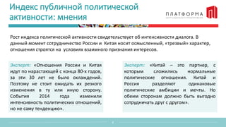 Индекс публичной политической
активности: мнения
Рост индекса политической активности свидетельствует об интенсивности диалога. В
данный момент сотрудничество России и Китая носит осмысленный, «трезвый» характер,
отношения строятся на условиях взаимного признания интересов.
2
Эксперт: «Отношения России и Китая
идут по нарастающей с конца 80-х годов,
за эти 30 лет не было охлаждений.
Поэтому не стоит ожидать их резкого
изменения в ту или иную сторону.
События 2014 года изменили
интенсивность политических отношений,
но не саму тенденцию».
Эксперт: «Китай – это партнер, с
которым сложились нормальные
политические отношения. Китай и
Россия разделяют одинаковые
политические амбиции и мечты. Но
обеим сторонам должно быть выгодно
сотрудничать друг с другом».
 