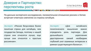 Доверие и Партнерство:
перспективы роста
По данным экспертного исследования, положительное отношение россиян к Китаю
встречает ответную симпатию со стороны китайцев.
8
Эксперт: «Россия безусловно более
понятная страна для китайцев, чем
государства Запада, поэтому к нашей
стране они относятся лучше, еще
лучше они относятся к простым
россиянам».
Эксперт: «Для китайского
политического мышления важно
определить роль партнера. Для
дальнейшего укрепления
двусторонних связей необходим
глубокий учет взаимных интересов в
рамках существующего баланса».
 