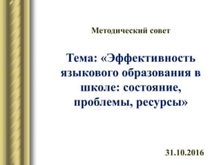 31.10.2016
Методический совет
Тема: «Эффективность
языкового образования в
школе: состояние,
проблемы, ресурсы»
 