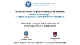 Primăria
Municipiului Oradea
Terenuri cu potențial funcțional industrial
în Municipiul Oradea, județul Bihor
Consiliul Județean
Bihor
Forumul Parteneriate pentru dezvoltarea României:
Potențialul strategic
al rețelei de parcuri, clădiri și terenuri industriale
Camera de Comerț și Industrie a României, București, 31 Octombrie 2016
 