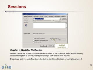 10
Sessions
Session -> Workflow NotificationSession -> Workflow Notification
Options can be set to treat conditional links attached to the object as AND/OR functionality.
Also control option to fail the parent (container) if task fails or does not run.
Disabling a task in a workflow allows the task to be skipped instead of having to remove it.
UpdatedUpdated
parametersparameters
 