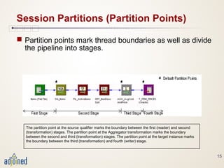 15
Session Partitions (Partition Points)
 Partition points mark thread boundaries as well as divide
the pipeline into stages.
The partition point at the source qualifier marks the boundary between the first (reader) and second
(transformation) stages. The partition point at the Aggregator transformation marks the boundary
between the second and third (transformation) stages. The partition point at the target instance marks
the boundary between the third (transformation) and fourth (writer) stage.
 