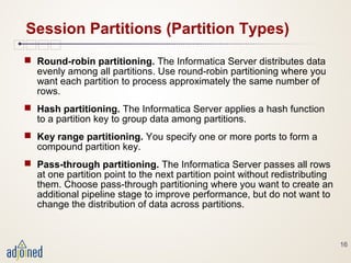 16
Session Partitions (Partition Types)
 Round-robin partitioning. The Informatica Server distributes data
evenly among all partitions. Use round-robin partitioning where you
want each partition to process approximately the same number of
rows.
 Hash partitioning. The Informatica Server applies a hash function
to a partition key to group data among partitions.
 Key range partitioning. You specify one or more ports to form a
compound partition key.
 Pass-through partitioning. The Informatica Server passes all rows
at one partition point to the next partition point without redistributing
them. Choose pass-through partitioning where you want to create an
additional pipeline stage to improve performance, but do not want to
change the distribution of data across partitions.
 