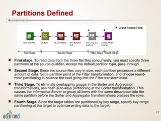 17
Partitions Defined
 First stage. To read data from the three flat files concurrently, you must specify three
partitions at the source qualifier. Accept the default partition type, pass-through.
 Second Stage. Since the source files vary in size, each partition processes a different
amount of data. Set a partition point at the Filter transformation, and choose round-
robin partitioning to balance the load going into the Filter transformation.
 Third Stage. To eliminate overlapping groups in the Sorter and Aggregator
transformations, use hash auto-keys partitioning at the Sorter transformation. This
causes the Informatica Server to group all items with the same description into the
same partition before the Sorter and Aggregator transformations process the rows.
 Fourth Stage. Since the target tables are partitioned by key range, specify key range
partitioning at the target to optimize writing data to the target.
 