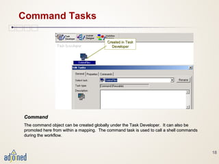 18
Command Tasks
CommandCommand
The command object can be created globally under the Task Developer. It can also beThe command object can be created globally under the Task Developer. It can also be
promoted here from within a mapping. The command task is used to call a shell commandspromoted here from within a mapping. The command task is used to call a shell commands
during the workflow.during the workflow.
Created in TaskCreated in Task
DeveloperDeveloper
 