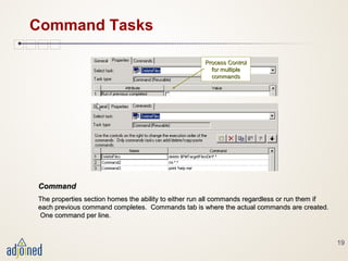 19
Command Tasks
CommandCommand
The properties section homes the ability to either run all commands regardless or run them ifThe properties section homes the ability to either run all commands regardless or run them if
each previous command completes. Commands tab is where the actual commands are created.each previous command completes. Commands tab is where the actual commands are created.
One command per line.One command per line.
Process ControlProcess Control
for multiplefor multiple
commandscommands
 