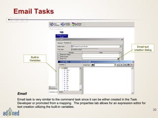 20
Email Tasks
EmailEmail
Email task is very similar to the command task since it can be either created in the TaskEmail task is very similar to the command task since it can be either created in the Task
Developer or promoted from a mapping. The properties tab allows for an expression editor forDeveloper or promoted from a mapping. The properties tab allows for an expression editor for
text creation utilizing the built-in variables.text creation utilizing the built-in variables.
Email textEmail text
creation dialogcreation dialog
Built-inBuilt-in
VariablesVariables
 