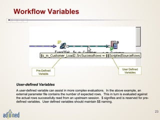 23
Workflow Variables
User-defined VariablesUser-defined Variables
A user-defined variable can assist in more complex evaluations. In the above example, anA user-defined variable can assist in more complex evaluations. In the above example, an
external parameter file contains the number of expected rows. This in turn is evaluated againstexternal parameter file contains the number of expected rows. This in turn is evaluated against
the actual rows successfully read from an upstream session. $ signifies and is reserved for pre-the actual rows successfully read from an upstream session. $ signifies and is reserved for pre-
defined variables. User defined variables should maintain $$ naming.defined variables. User defined variables should maintain $$ naming.
User DefinedUser Defined
VariablesVariables
Pre-DefinedPre-Defined
VariableVariable
 