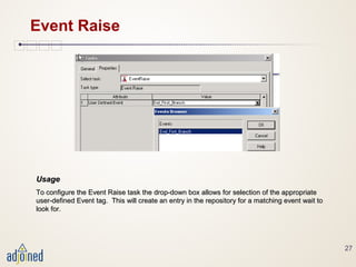 27
Event Raise
UsageUsage
To configure the Event Raise task the drop-down box allows for selection of the appropriateTo configure the Event Raise task the drop-down box allows for selection of the appropriate
user-defined Event tag. This will create an entry in the repository for a matching event wait touser-defined Event tag. This will create an entry in the repository for a matching event wait to
look for.look for.
 