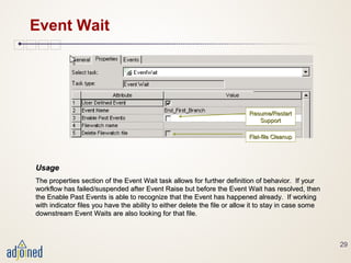 29
Event Wait
UsageUsage
The properties section of the Event Wait task allows for further definition of behavior. If yourThe properties section of the Event Wait task allows for further definition of behavior. If your
workflow has failed/suspended after Event Raise but before the Event Wait has resolved, thenworkflow has failed/suspended after Event Raise but before the Event Wait has resolved, then
the Enable Past Events is able to recognize that the Event has happened already. If workingthe Enable Past Events is able to recognize that the Event has happened already. If working
with indicator files you have the ability to either delete the file or allow it to stay in case somewith indicator files you have the ability to either delete the file or allow it to stay in case some
downstream Event Waits are also looking for that file.downstream Event Waits are also looking for that file.
Resume/RestartResume/Restart
SupportSupport
Flat-file CleanupFlat-file Cleanup
 