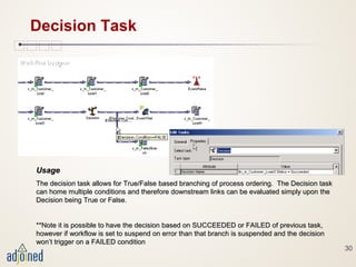 30
Decision Task
UsageUsage
The decision task allows for True/False based branching of process ordering. The Decision taskThe decision task allows for True/False based branching of process ordering. The Decision task
can home multiple conditions and therefore downstream links can be evaluated simply upon thecan home multiple conditions and therefore downstream links can be evaluated simply upon the
Decision being True or False.Decision being True or False.
**Note it is possible to have the decision based on SUCCEEDED or FAILED of previous task,**Note it is possible to have the decision based on SUCCEEDED or FAILED of previous task,
however if workflow is set to suspend on error than that branch is suspended and the decisionhowever if workflow is set to suspend on error than that branch is suspended and the decision
won’t trigger on a FAILED conditionwon’t trigger on a FAILED condition
 