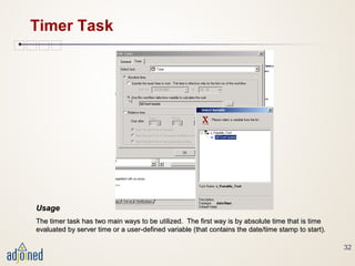 32
Timer Task
UsageUsage
The timer task has two main ways to be utilized. The first way is by absolute time that is timeThe timer task has two main ways to be utilized. The first way is by absolute time that is time
evaluated by server time or a user-defined variable (that contains the date/time stamp to start).evaluated by server time or a user-defined variable (that contains the date/time stamp to start).
 