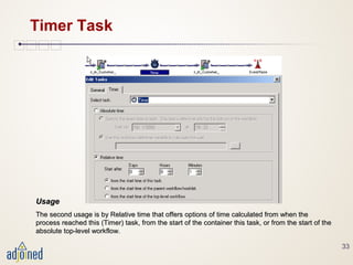 33
Timer Task
UsageUsage
The second usage is by Relative time that offers options of time calculated from when theThe second usage is by Relative time that offers options of time calculated from when the
process reached this (Timer) task, from the start of the container this task, or from the start of theprocess reached this (Timer) task, from the start of the container this task, or from the start of the
absolute top-level workflow.absolute top-level workflow.
 