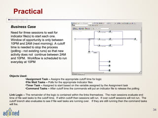 34
Practical
Business CaseBusiness Case
Need for three sessions to wait forNeed for three sessions to wait for
indicator file(s) to start each one.indicator file(s) to start each one.
Window of opportunity is only betweenWindow of opportunity is only between
10PM and 2AM (next morning). A cutoff10PM and 2AM (next morning). A cutoff
time is needed to stop the processtime is needed to stop the process
(polling - not existing runs) so that new(polling - not existing runs) so that new
activity does not continue between 2AMactivity does not continue between 2AM
and 10PM. Workflow is scheduled to runand 10PM. Workflow is scheduled to run
everyday at 10PMeveryday at 10PM
Objects Used:
•Assignment Task – Assigns the appropriate cutoff time for logic
•File Wait Tasks – Polls for the appropriate Indicator files
•Timer Task – Assigned to start based on the variable assigned by the Assignment task
•Command Tasks – After cutoff time the commands will put an indicator file to release the polling
Link Logic – The remainder of the logic is contained within the links themselves. The main sessions evaluate end
time of file wait tasks to the cutoff time. If within cutoff then sessions will run. If over cutoff sessions will not run. The
cutoff branch also evaluates to see if file wait tasks are running over. If they are still running then the command tasks
will fire.
 