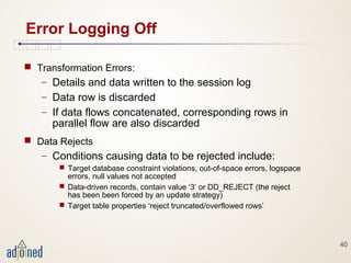 40
Error Logging Off
 Transformation Errors:
− Details and data written to the session log
− Data row is discarded
− If data flows concatenated, corresponding rows in
parallel flow are also discarded
 Data Rejects
− Conditions causing data to be rejected include:
 Target database constraint violations, out-of-space errors, logspace
errors, null values not accepted
 Data-driven records, contain value ‘3’ or DD_REJECT (the reject
has been been forced by an update strategy)
 Target table properties ‘reject truncated/overflowed rows’
 