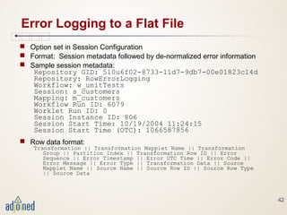 42
Error Logging to a Flat File
 Option set in Session Configuration
 Format: Session metadata followed by de-normalized error information
 Sample session metadata:
Repository GID: 510u6f02-8733-11d7-9db7-00e01823c14d
Repository: RowErrorLogging
Workflow: w_unitTests
Session: s_customers
Mapping: m_customers
Workflow Run ID: 6079
Worklet Run ID: 0
Session Instance ID: 806
Session Start Time: 10/19/2004 11:24:15
Session Start Time (OTC): 1066587856
 Row data format:
Transformation || Transformation Mapplet Name || Transformation
Group || Partition Index || Transformation Row ID || Error
Sequence || Error Timestamp || Error UTC Time || Error Code ||
Error Message || Error Type || Transformation Data || Source
Mapplet Name || Source Name || Source Row ID || Source Row Type
|| Source Data
 