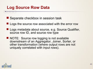 43
Log Source Row Data
 Separate checkbox in session task
 Logs the source row associated with the error row
 Logs metadata about source, e.g. Source Qualifier,
source row ID, and source row type
 NOTE: Source row logging is not available
downstream of an Aggregator, Joiner, Sorter, or
other transformation (where output rows are not
uniquely correlated with input rows).
 