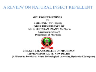 A REVIEW ON NATURAL INSECT REPELLENT
MINI PROJECT/SEMINAR
BY
S.SHALINI-(13GD1R0031)
UNDER THE GUIDANCE OF
Mr. K. SEETARAM SWAMY M. Pharm
( Assistant professor )
Department of Pharmacy
CHILKUR BALAJI COLLEGE OF PHARMACY
(APPROVED BY AICTE, NEW DELHI)
(Affiliated to Jawaharlal Nehru Technological University, Hyderabad,Telangana)
 