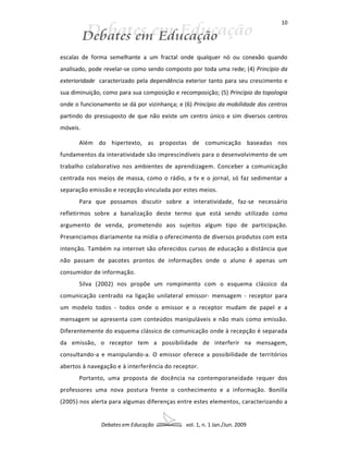 10




escalas de forma semelhante a um fractal onde qualquer nó ou conexão quando
analisado, pode revelar-se como sendo composto por toda uma rede; (4) Princípio da
exterioridade caracterizado pela dependência exterior tanto para seu crescimento e
sua diminuição, como para sua composição e recomposição; (5) Princípio da topologia
onde o funcionamento se dá por vizinhança; e (6) Princípio da mobilidade dos centros
partindo do pressuposto de que não existe um centro único e sim diversos centros
móveis.

       Além do hipertexto, as propostas de comunicação baseadas nos
fundamentos da interatividade são imprescindíveis para o desenvolvimento de um
trabalho colaborativo nos ambientes de aprendizagem. Conceber a comunicação
centrada nos meios de massa, como o rádio, a tv e o jornal, só faz sedimentar a
separação emissão e recepção vinculada por estes meios.
       Para que possamos discutir sobre a interatividade, faz-se necessário
refletirmos sobre a banalização deste termo que está sendo utilizado como
argumento de venda, prometendo aos sujeitos algum tipo de participação.
Presenciamos diariamente na mídia o oferecimento de diversos produtos com esta
intenção. Também na internet são oferecidos cursos de educação a distância que
não passam de pacotes prontos de informações onde o aluno é apenas um
consumidor de informação.
       Silva (2002) nos propõe um rompimento com o esquema clássico da
comunicação centrado na ligação unilateral emissor- mensagem - receptor para
um modelo todos - todos onde o emissor e o receptor mudam de papel e a
mensagem se apresenta com conteúdos manipuláveis e não mais como emissão.
Diferentemente do esquema clássico de comunicação onde à recepção é separada
da emissão, o receptor tem a possibilidade de interferir na mensagem,
consultando-a e manipulando-a. O emissor oferece a possibilidade de territórios
abertos à navegação e à interferência do receptor.
       Portanto, uma proposta de docência na contemporaneidade requer dos
professores uma nova postura frente o conhecimento e a informação. Bonilla
(2005) nos alerta para algumas diferenças entre estes elementos, caracterizando a


               Debates em Educação            vol. 1, n. 1 Jan./Jun. 2009
 