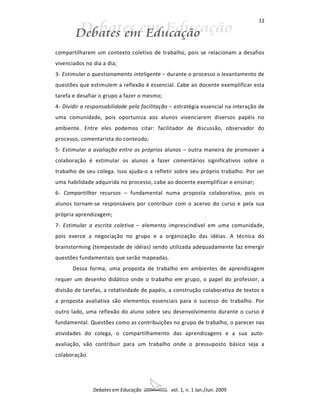 12




compartilharem um contexto coletivo de trabalho, pois se relacionam a desafios
vivenciados no dia a dia;
3- Estimular o questionamento inteligente – durante o processo o levantamento de
questões que estimulem a reflexão é essencial. Cabe ao docente exemplificar esta
tarefa e desafiar o grupo a fazer o mesmo;
4- Dividir a responsabilidade pela facilitação – estratégia essencial na interação de
uma comunidade, pois oportuniza aos alunos vivenciarem diversos papéis no
ambiente. Entre eles podemos citar: facilitador de discussão, observador do
processo, comentarista do conteúdo;
5- Estimular a avaliação entre os próprios alunos – outra maneira de promover a
colaboração é estimular os alunos a fazer comentários significativos sobre o
trabalho de seu colega. Isso ajuda-o a refletir sobre seu próprio trabalho. Por ser
uma habilidade adquirida no processo, cabe ao docente exemplificar e ensinar;
6- Compartilhar recursos – fundamental numa proposta colaborativa, pois os
alunos tornam-se responsáveis por contribuir com o acervo do curso e pela sua
própria aprendizagem;
7- Estimular a escrita coletiva – elemento imprescindível em uma comunidade,
pois exerce a negociação no grupo e a organização das idéias. A técnica do
brainstorming (tempestade de idéias) sendo utilizada adequadamente faz emergir
questões fundamentais que serão mapeadas.
       Dessa forma, uma proposta de trabalho em ambientes de aprendizagem
requer um desenho didático onde o trabalho em grupo, o papel do professor, a
divisão de tarefas, a rotatividade de papéis, a construção colaborativa de textos e
a proposta avaliativa são elementos essenciais para o sucesso do trabalho. Por
outro lado, uma reflexão do aluno sobre seu desenvolvimento durante o curso é
fundamental. Questões como as contribuições no grupo de trabalho, o parecer nas
atividades do colega, o compartilhamento das aprendizagens e a sua auto-
avaliação, vão contribuir para um trabalho onde o pressuposto básico seja a
colaboração.




               Debates em Educação             vol. 1, n. 1 Jan./Jun. 2009
 