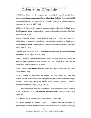 14




MATUZAWA, Flavia          L.   O   conceito   de   comunidade       virtual      auxiliando   o
desenvolvimento da pesquisa científica na educação a distância. Florianópolis, 2001.
Dissertação (Mestrado em Engenharia de Produção) Programa de Pós-Graduação em
Engenharia de Produção, UFSC, 2001.

MORAN, J. M. Contribuições para uma pedagogia da educação online. In SILVA, Marco
(Org.). Educação online: teorias, práticas, legislação, formação corporativa. São Paulo:
Loyola, 2003, p. 39-50.

OKADA, Alexandra Lilavati Pereira. Desafios para EAD – como fazer emergir a
colaboração e a cooperação em ambientes virtuais de aprendizagem. In: SILVA, Marco
(Org.). Educação online: teorias, práticas, legislação, formação corporativa. São Paulo:
Loyola, 2003, p.273-291.

PALLOFF, Rena M.; Keith Pratt. Construindo comunidades de aprendizagem no
ciberespaço. Porto Alegre: Artmed, 2002.

PICANÇO, Alessandra. Educação a distância e outros nós: uma análise das telessalas do
telecurso 2000 coordenadas pelo SESI na Bahia. 2001. Dissertação (Mestrado em
Educação) - Universidade Federal da Bahia.

PRETTO, Nelson. Uma escola sem/com futuro: educação e multimídia. São Paulo:
Papirus Editora, 1996.

SANTOS, Edméa, O. Articulação de saberes na EAD online: por uma rede
interdisciplinar e interativa de conhecimentos em ambientes virtuais de aprendizagem.
In: SILVA, Marco (Org.). Educação online: teorias, práticas, legislação, formação
corporativa. São Paulo: Loyola, 2003, p.218 - 230.

______ Educação on-line: a dinâmica sociotécnica para além da educação a distência.
In: PRETTO, Nelson L. (Org.). Tecnologia e novas educações. Salvador: Edufba, 2005,
p.193 - 202.

SILVA, Marco. Sala de aula interativa. Rio de Janeiro: Quartet, 2002.

VAVASSORI, Fabiane B.; RAABE, André L. A. Organização de atividades de
aprendizagem utilizando ambientes virtuais: um estudo de caso. In: SILVA, Marco (org).


                Debates em Educação                vol. 1, n. 1 Jan./Jun. 2009
 