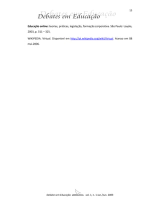 15




Educação online: teorias, práticas, legislação, formação corporativa. São Paulo: Loyola,
2003, p. 311 – 325.

WIKIPEDIA. Virtual. Disponível em http://pt.wikipedia.org/wiki/Virtual. Acesso em 08
mai.2006.




               Debates em Educação              vol. 1, n. 1 Jan./Jun. 2009
 