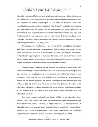 2




educação a distância (EAD), um tema amplo que recentemente está sendo bastante
discutido a partir do surgimento das TIC e sua conseqüente (e desejável) incorporação
aos ambientes de ensino-aprendizagem. A EAD pode ser entendida como uma
modalidade de educação onde o conceito de “sala de aula” é ampliado, com relação a
uma não convergência de espaço e/ou de tempo dentro do grupo (professores e
aprendentes). Esta é apenas uma das inúmeras definições possíveis para EAD, que
“está envolvida em um movimento cada vez mais intenso de transformações e novas
conexões, característico da sociedade em rede na qual convivem diferentes formas de
comunicação e interação”. (PICANÇO, 2001).
       Uma das grandes transformações que sofre a EAD é a utilização de tecnologias
web. Nesta nova perspectiva a interatividade na EAD através da rede passa a ter um
papel fundamental, pois traz a possibilidade de uma comunicação todos-todos,
rompendo com o paradigma da comunicação de massa. Assim, o receptor sai do papel
passivo e passa a atuar ativamente na comunicação, podendo interferir na mensagem
original e o emissor passa a ser também um receptor em potencial.

       Trazemos esses conceitos não na tentativa de entender a evolução da EAD
como demarcada pela predominância do uso de um ou outro recurso tecnológico, mas
para construir um arcabouço para a compreensão dos ambientes virtuais e seus
correlatos. Vê-se cada dia com mais freqüência e intensidade a convergência das
mídias em um mesmo programa de ensino; convergência esta abordada por Levy
(1993, p. 126) ao afirmar que “os pólos da oralidade primária, da escrita e da
informática não são eras: não correspondem de forma simples a épocas determinadas.
A cada instante e a cada lugar os três pólos estão sempre presentes, mas com
intensidade variável”.
       Um outro conceito defendido por Moran (2003) é o de educação online,
definido como “um conjunto de ações de ensino-aprendizagem desenvolvidas por
meios telemáticos, como a internet, a videoconferência e a teleconferência”. A
educação online pode abranger desde cursos totalmente virtuais, sem contato físico -
passando por cursos semipresenciais - até cursos presenciais com atividades
complementares fora da sala de aula, utilizando a internet (MORAN, 2004).


               Debates em Educação             vol. 1, n. 1 Jan./Jun. 2009
 