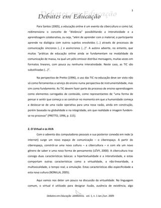 3




        Para Santos (2005), a educação online é um evento da cibercultura e como tal,
redimensiona o conceito de “distância” possibilitando a interatividade e a
aprendizagem colaborativa, ou seja, “além de aprender com o material, o participante
aprende na dialógica com outros sujeitos envolvidos (...) através de processos de
comunicação síncronos (...) e assíncronos (...)”. A autora adverte, no entanto, que
muitas “práticas de educação online ainda se fundamentam na modalidade da
comunicação de massa, na qual um pólo emissor distribui mensagens, muitas vezes em
formatos lineares, com pouca ou nenhuma interatividade. Neste caso, as TIC são
subutilizadas (...)”.

        Na perspectiva de Pretto (1996), o uso das TIC na educação deve ser visto não
só como ferramentas a serviço do ensino numa perspectiva de instrumentalidade, mas
sim como fundamento. As TIC devem fazer parte do processo de ensino-aprendizagem
como elementos carregados de conteúdo, como representantes de “uma forma de
pensar e sentir que começa a se construir no momento em que a humanidade começa
a deslocar-se de uma razão operativa para uma nova razão, ainda em construção,
porém baseada na globalidade e na integridade, em que realidade e imagem fundem-
se no processo” (PRETTO, 1996, p. 115).



2. O Virtual e os AVA
        Com o advento dos computadores pessoais e sua posterior conexão em rede (a
internet) surge um novo espaço de comunicação – o ciberespaço. A partir do
ciberespaço, constrói-se uma nova cultura – a cibercultura – e com ela um novo
gênero de saber e uma nova forma de pensamento (LÉVY, 2000). A cibercultura traz
consigo duas características básicas: a hipertextualidade e a interatividade, e estas
comportam outras características como a virtualidade, a não-linearidade, a
multivocalidade, o tempo real, a simulação. Estas características dão especificidade a
esta nova cultura (BONILLA, 2005).

        Aqui vamos nos deter um pouco na discussão da virtualidade. Na linguagem
comum, o virtual é utilizado para designar ilusão, ausência de existência, algo


                 Debates em Educação           vol. 1, n. 1 Jan./Jun. 2009
 