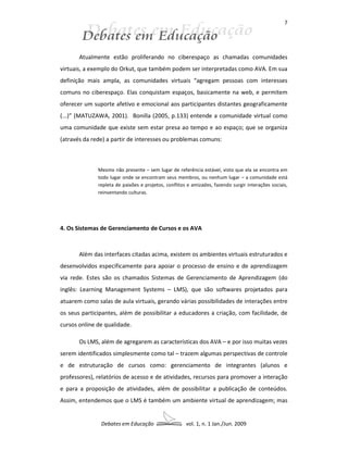 7




       Atualmente estão proliferando no ciberespaço as chamadas comunidades
virtuais, a exemplo do Orkut, que também podem ser interpretadas como AVA. Em sua
definição mais ampla, as comunidades virtuais “agregam pessoas com interesses
comuns no ciberespaço. Elas conquistam espaços, basicamente na web, e permitem
oferecer um suporte afetivo e emocional aos participantes distantes geograficamente
(...)” (MATUZAWA, 2001). Bonilla (2005, p.133) entende a comunidade virtual como
uma comunidade que existe sem estar presa ao tempo e ao espaço; que se organiza
(através da rede) a partir de interesses ou problemas comuns:



              Mesmo não presente – sem lugar de referência estável, visto que ela se encontra em
              todo lugar onde se encontram seus membros, ou nenhum lugar – a comunidade está
              repleta de paixões e projetos, conflitos e amizades, fazendo surgir interações sociais,
              reinventando culturas.




4. Os Sistemas de Gerenciamento de Cursos e os AVA



       Além das interfaces citadas acima, existem os ambientes virtuais estruturados e
desenvolvidos especificamente para apoiar o processo de ensino e de aprendizagem
via rede. Estes são os chamados Sistemas de Gerenciamento de Aprendizagem (do
inglês: Learning Management Systems – LMS), que são softwares projetados para
atuarem como salas de aula virtuais, gerando várias possibilidades de interações entre
os seus participantes, além de possibilitar a educadores a criação, com facilidade, de
cursos online de qualidade.

       Os LMS, além de agregarem as características dos AVA – e por isso muitas vezes
serem identificados simplesmente como tal – trazem algumas perspectivas de controle
e de estruturação de cursos como: gerenciamento de integrantes (alunos e
professores), relatórios de acesso e de atividades, recursos para promover a interação
e para a proposição de atividades, além de possibilitar a publicação de conteúdos.
Assim, entendemos que o LMS é também um ambiente virtual de aprendizagem; mas


               Debates em Educação                    vol. 1, n. 1 Jan./Jun. 2009
 