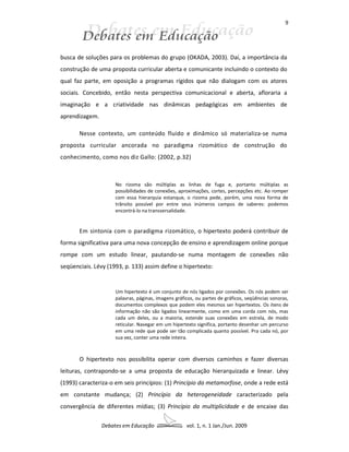 9




busca de soluções para os problemas do grupo (OKADA, 2003). Daí, a importância da
construção de uma proposta curricular aberta e comunicante incluindo o contexto do
qual faz parte, em oposição a programas rígidos que não dialogam com os atores
sociais. Concebido, então nesta perspectiva comunicacional e aberta, afloraria a
imaginação e a criatividade nas dinâmicas pedagógicas em ambientes de
aprendizagem.

       Nesse contexto, um conteúdo fluido e dinâmico só materializa-se numa
proposta curricular ancorada no paradigma rizomático de construção do
conhecimento, como nos diz Gallo: (2002, p.32)



                     No rizoma são múltiplas as linhas de fuga e, portanto múltiplas as
                     possibilidades de conexões, aproximações, cortes, percepções etc. Ao romper
                     com essa hierarquia estanque, o rizoma pede, porém, uma nova forma de
                     trânsito possível por entre seus inúmeros campos de saberes: podemos
                     encontrá-lo na transversalidade.


       Em sintonia com o paradigma rizomático, o hipertexto poderá contribuir de
forma significativa para uma nova concepção de ensino e aprendizagem online porque
rompe com um estudo linear, pautando-se numa montagem de conexões não
seqüenciais. Lévy (1993, p. 133) assim define o hipertexto:


                     Um hipertexto é um conjunto de nós ligados por conexões. Os nós podem ser
                     palavras, páginas, imagens gráficos, ou partes de gráficos, seqüências sonoras,
                     documentos complexos que podem eles mesmos ser hipertextos. Os itens de
                     informação não são ligados linearmente, como em uma corda com nós, mas
                     cada um deles, ou a maioria, estende suas conexões em estrela, de modo
                     reticular. Navegar em um hipertexto significa, portanto desenhar um percurso
                     em uma rede que pode ser tão complicada quanto possível. Pra cada nó, por
                     sua vez, conter uma rede inteira.



       O hipertexto nos possibilita operar com diversos caminhos e fazer diversas
leituras, contrapondo-se a uma proposta de educação hierarquizada e linear. Lévy
(1993) caracteriza-o em seis princípios: (1) Princípio da metamorfose, onde a rede está
em constante mudança; (2) Princípio da heterogeneidade caracterizado pela
convergência de diferentes mídias; (3) Princípio da multiplicidade e de encaixe das

                Debates em Educação                  vol. 1, n. 1 Jan./Jun. 2009
 