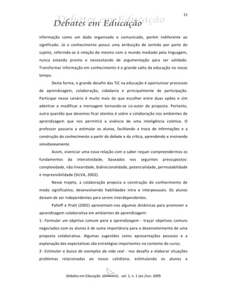 11




informação como um dado organizado e comunicado, porém indiferente ao
significado. Já o conhecimento possui uma atribuição de sentido por parte do
sujeito, referindo-se à relação do mesmo com o mundo mediado pela linguagem,
nunca estando pronto e necessitando de argumentação para ser validado.
Transformar informação em conhecimento é o grande salto da educação no nosso
tempo.
       Desta forma, o grande desafio das TIC na educação é oportunizar processos
de aprendizagem, colaboração, cidadania e principalmente de participação.
Participar nesse cenário é muito mais do que escolher entre duas opões e sim
adentrar e modificar a mensagem tornando-se co-autor da proposta. Portanto,
outra questão que devemos ficar atentos é sobre a colaboração nos ambientes de
aprendizagem que nos permitirá a vivência de uma inteligência coletiva. O
professor passaria a estimular os alunos, facilitando a troca de informações e a
construção do conhecimento a partir do debate e da crítica, aprendendo e ensinando
simultaneamente.
       Assim, vivenciar uma nova relação com o saber requer compreendermos os
fundamentos     da   interatividade,   baseados   nos     seguintes        pressupostos:
complexidade, não linearidade, bidirecionalidade, potencialidade, permutabilidade
e imprevisibilidade (SILVA, 2002).
       Nesse trajeto, a colaboração propicia a construção do conhecimento de
modo significativo, desenvolvendo habilidades intra e interpessoais. Os alunos
deixam de ser independentes para serem interdependentes.
       Palloff e Pratt (2002) apresentam-nos algumas dinâmicas para promover a
aprendizagem colaborativa em ambientes de aprendizagem:
1- Formular um objetivo comum para a aprendizagem - traçar objetivos comuns
negociados com os alunos é de suma importância para o desenvolvimento de uma
proposta colaborativa. Algumas sugestões como apresentações pessoais e a
explanação das expectativas são estratégias importantes no contexto do curso;
2- Estimular a busca de exemplos da vida real - nos desafia a elaborar situações
problemas    relacionadas   ao   nosso   cotidiano,   estimulando          os   alunos   a



               Debates em Educação           vol. 1, n. 1 Jan./Jun. 2009
 