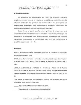 13




6. Considerações Finais

        Os ambientes de aprendizagem por mais que ofereçam interfaces
amigáveis, um sem número de recursos e possibilidades multimídias, se não
estiverem embasados nos princípios da interatividade e nos pressupostos da
aprendizagem colaborativa não proporcionarão mudanças significativas na
aprendizagem dos alunos, por mais hipertextuais que sejam.
        Dessa forma, o grande desafio para o professor é romper com uma
concepção de comunicação centrada na emissão e deixar fluir a participação e a
manipulação na mensagem. Esse desafio perpassa a construção de currículos
transversais, reconhecendo a multiplicidade das áreas do conhecimento e
possibilitando o trânsito entre elas.



Referências

BONILLA, Maria Helena. Escola aprendente: para além da sociedade da informação.
Rio de Janeiro: Quartet. 2005.

GALLO, Silvio. Transversalidade e educação: pensando uma educação não disciplinar.
In: ALVES, Nilda; GARCIA, Regina (Orgs). O sentido da escola. Rio de Janeiro: DP & A,
2001.

LEMOS, A. L.; CARDOSO, C. ; PALACIOS, M. . Revisitando o Projeto Sala de Aula no
Século XXI. In: ARAUJO, Bohumila; FREITAS, Kátia S. (Orgs.). Educação a distância no
contexto brasileiro: algumas experiências da UFBA. Salvador: ISP/UFBa, 2005, p. 09-
30.

LÉVY, Pierre. As tecnologias da inteligência: o futuro do pesamento na era da
informática. Rio de Janeiro: Ed. 34. 1993.

______ O que é virtual? Rio de Janeiro: Editora 34, 1996.

______ Cibercultura. 2ª ed. Rio de Janeiro: Editora 34, 2000.




                Debates em Educação             vol. 1, n. 1 Jan./Jun. 2009
 