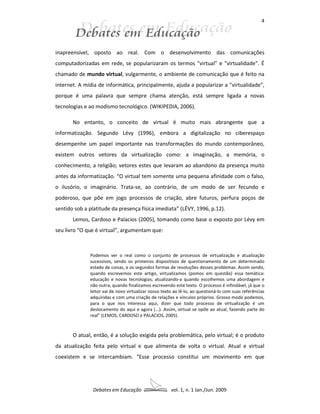 4




inapreensível, oposto ao real. Com o desenvolvimento das comunicações
computadorizadas em rede, se popularizaram os termos "virtual" e "virtualidade". É
chamado de mundo virtual, vulgarmente, o ambiente de comunicação que é feito na
internet. A mídia de informática, principalmente, ajuda a popularizar a "virtualidade",
porque é uma palavra que sempre chama atenção, está sempre ligada a novas
tecnologias e ao modismo tecnológico. (WIKIPEDIA, 2006).

       No entanto, o conceito de virtual é muito mais abrangente que a
informatização. Segundo Lévy (1996), embora a digitalização no ciberespaço
desempenhe um papel importante nas transformações do mundo contemporâneo,
existem outros vetores da virtualização como: a imaginação, a memória, o
conhecimento, a religião; vetores estes que levaram ao abandono da presença muito
antes da informatização. “O virtual tem somente uma pequena afinidade com o falso,
o ilusório, o imaginário. Trata-se, ao contrário, de um modo de ser fecundo e
poderoso, que põe em jogo processos de criação, abre futuros, perfura poços de
sentido sob a platitude da presença física imediata” (LÉVY, 1996, p.12).
       Lemos, Cardoso e Palacios (2005), tomando como base o exposto por Lévy em
seu livro “O que é virtual”, argumentam que:



              Podemos ver o real como o conjunto de processos de virtualização e atualização
              sucessivos, sendo os primeiros dispositivos de questionamento de um determinado
              estado de coisas, e os segundos formas de resoluções desses problemas. Assim sendo,
              quando escrevemos este artigo, virtualizamos (pomos em questão) essa temática:
              educação e novas tecnologias, atualizando-a quando escolhemos uma abordagem e
              não outra, quando finalizamos escrevendo este texto. O processo é infindável, já que o
              leitor vai de novo virtualizar nosso texto ao lê-lo, ao questioná-lo com suas referências
              adquiridas e com uma criação de relações e vínculos próprios. Grosso modo podemos,
              para o que nos interessa aqui, dizer que todo processo de virtualização é um
              deslocamento do aqui e agora (...). Assim, virtual se opõe ao atual, fazendo parte do
              real” (LEMOS, CARDOSO e PALACIOS, 2005).



       O atual, então, é a solução exigida pela problemática, pelo virtual; é o produto
da atualização feita pelo virtual e que alimenta de volta o virtual. Atual e virtual
coexistem e se intercambiam. “Esse processo constitui um movimento em que




                Debates em Educação                    vol. 1, n. 1 Jan./Jun. 2009
 