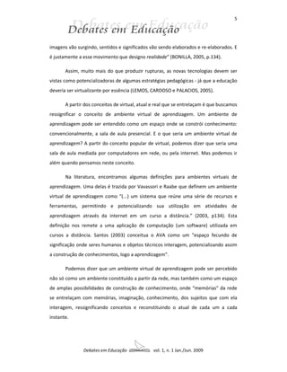5




imagens vão surgindo, sentidos e significados vão sendo elaborados e re-elaborados. E
é justamente a esse movimento que designo realidade” (BONILLA, 2005, p.134).

       Assim, muito mais do que produzir rupturas, as novas tecnologias devem ser
vistas como potencializadoras de algumas estratégias pedagógicas - já que a educação
deveria ser virtualizante por essência (LEMOS, CARDOSO e PALACIOS, 2005).

       A partir dos conceitos de virtual, atual e real que se entrelaçam é que buscamos
ressignificar o conceito de ambiente virtual de aprendizagem. Um ambiente de
aprendizagem pode ser entendido como um espaço onde se constrói conhecimento:
convencionalmente, a sala de aula presencial. E o que seria um ambiente virtual de
aprendizagem? A partir do conceito popular de virtual, podemos dizer que seria uma
sala de aula mediada por computadores em rede, ou pela internet. Mas podemos ir
além quando pensamos neste conceito.

       Na literatura, encontramos algumas definições para ambientes virtuais de
aprendizagem. Uma delas é trazida por Vavassori e Raabe que definem um ambiente
virtual de aprendizagem como “(...) um sistema que reúne uma série de recursos e
ferramentas, permitindo e potencializando sua utilização em atividades de
aprendizagem através da internet em um curso a distância.” (2003, p134). Esta
definição nos remete a uma aplicação de computação (um software) utilizada em
cursos a distância. Santos (2003) conceitua o AVA como um "espaço fecundo de
significação onde seres humanos e objetos técnicos interagem, potencializando assim
a construção de conhecimentos, logo a aprendizagem".

       Podemos dizer que um ambiente virtual de aprendizagem pode ser percebido
não só como um ambiente constituído a partir da rede, mas também como um espaço
de amplas possibilidades de construção de conhecimento, onde “memórias” da rede
se entrelaçam com memórias, imaginação, conhecimento, dos sujeitos que com ela
interagem, ressignificando conceitos e reconstituindo o atual de cada um a cada
instante.




               Debates em Educação              vol. 1, n. 1 Jan./Jun. 2009
 