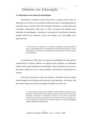 6




3. O Ciberespaço e seus Espaços de Aprendizagem

       Entendendo os ambientes virtuais dessa forma, a própria internet como um
todo pode ser vista como o mais amplo dos ambientes virtuais: o ciberespaço pode ser
entendido como um grande AVA onde interações acontecem e conhecimentos são
construídos coletivamente. Além disso, se sítios na internet são utilizados como
ambientes de aprendizagem e promovem a construção de conhecimento, podemos
também chamá-los de ambientes virtuais. Com relação a isso, Lévy (2000, p.172)
argumenta que:



              É a transição de uma educação e uma formação estritamente institucionalizadas (a
              escola, a universidade) para uma situação de troca generalizada dos saberes, o ensino
              da sociedade por ela mesma, de reconhecimento auto-gerenciado, móvel e contextual
              das competências.




       Se entendemos os AVA como um espaço de possibilidades de construção de
conhecimento na internet, podemos ver algumas outras interfaces no ciberespaço
também como sendo ambientes de aprendizagem. Tudo vai depender do uso que se
faça destes ambientes e se é ou não promovida a construção de conhecimento nos
mesmos.

       Uma lista de discussão na web, por exemplo, é entendida como um espaço
onde mensagens são socializadas no formato do correio eletrônico. No entanto, mais
que simples espaço para troca de mensagens elas podem ser vistas como



              (...) instrumentos que servem como verdadeiro coletivo inteligente, onde os assuntos
              agrupados de forma temática são tratados por especialistas das mais diversas áreas,
              discutindo, comentando ou informando. Formam-se assim fóruns permanentes,
              proporcionando trocas mais profundas do que as obtidas nos chats, por exemplo. Cria-
              se uma comunidade informativa extremamente importante no processo pedagógico
              (LEMOS, CARDOSO e PALACIOS, 2005).




               Debates em Educação                   vol. 1, n. 1 Jan./Jun. 2009
 