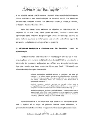 8




é um AVA que oferece características de controle e gerenciamento inexistentes em
outras interfaces da web. Como exemplos de ambientes virtuais que podem ser
caracterizados como LMS podemos citar: o Moodle, o TelEduc, o AulaNet, o e-ProInfo,
o WebCT, o Blackboard, dentre outros.

       Estes são apenas alguns exemplos de elementos do ciberespaço que, a
depender do uso que se faça deles, podem ser vistos, utilizados e muito bem
aproveitados como ambientes de aprendizagem virtual. Não cabe aqui classificá-los
como melhores ou piores; o melhor uso de cada um deles será definido a partir da
perspectiva pedagógica e comunicacional que se proponha.


5. Perspectiva Pedagógica e Comunicacional dos Ambientes Virtuais de
Aprendizagem


       Tendo em mente o ambiente virtual de aprendizagem como espaço de auto-
organização de seres humanos e objetos técnicos, Santos (2003) traz como desafio a
construção de concepções pedagógicas que reflitam uma proposta hipertextual,
interativa e colaborativa. Nessa perspectiva, Mason apud Okada (1998) classifica os
ambientes de aprendizagem em três tipos:

                    Ambiente instrucionista: ambiente centrado no conteúdo – que pode ser
                    impresso – e no suporte que são tutoriais ou formulários enviados por e-mail -
                    normalmente respondidos por outras pessoas (monitores e não exatamente
                    pelo autor). A interação é mínima e a participação online do estudante é
                    praticamente individual.[...];
                    Ambiente interativo: ambiente centrado na interação online, onde a
                    participação é essencial no curso. O objetivo é atender também as expectativas
                    dos participantes. Nesse ambiente ocorre muita discussão e reflexão.[...];
                    Ambiente cooperativo: ambiente cujos objetivos são o trabalho colaborativo e
                    a participação online. Existe muita interação entre os participantes por meio da
                    comunicação online, construção de pesquisas, descobertas de novos desafios e
                    soluções.[...] (MASON, 1998, p.275, apud OKADA, 2003).



       Uma proposta que se diz cooperativa deve pautar-se no trabalho em grupo
com o objetivo de se atingir um propósito comum. Nesta perspectiva, as
problematizações são fundamentais, pois possibilitarão a socialização dos saberes e a


               Debates em Educação                  vol. 1, n. 1 Jan./Jun. 2009
 