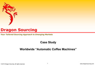 1
Case Study
Worldwide “Automatic Coffee Machines”
Dragon Sourcing
Your Tailored Sourcing Approach to Emerging Markets
© 2013 Dragon Sourcing. All rights reserved. www.dragonsourcing.com
 
