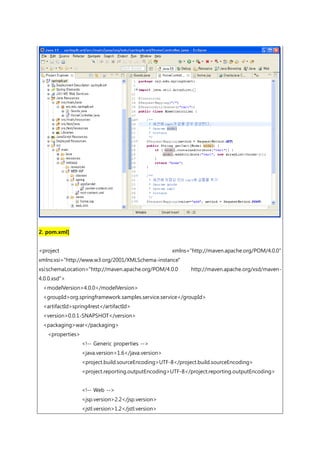 2. pom.xml]
<project xmlns="http://maven.apache.org/POM/4.0.0"
xmlns:xsi="http://www.w3.org/2001/XMLSchema-instance"
xsi:schemaLocation="http://maven.apache.org/POM/4.0.0 http://maven.apache.org/xsd/maven-
4.0.0.xsd">
<modelVersion>4.0.0</modelVersion>
<groupId>org.springframework.samples.service.service</groupId>
<artifactId>spring4rest</artifactId>
<version>0.0.1-SNAPSHOT</version>
<packaging>war</packaging>
<properties>
<!-- Generic properties -->
<java.version>1.6</java.version>
<project.build.sourceEncoding>UTF-8</project.build.sourceEncoding>
<project.reporting.outputEncoding>UTF-8</project.reporting.outputEncoding>
<!-- Web -->
<jsp.version>2.2</jsp.version>
<jstl.version>1.2</jstl.version>
 